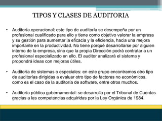 TIPOS Y CLASES DE AUDITORIA
• Auditoría operacional: este tipo de auditoría se desempeña por un
profesional cualificado para ello y tiene como objetivo valorar la empresa
y su gestión para aumentar la eficacia y la eficiencia, hacia una mejora
importante en la productividad. No tiene porqué desarrollarse por alguien
interno de la empresa, sino que la propia Dirección podrá contratar a un
profesional especializado en ello. El auditor analizará el sistema y
propondrá ideas con mejoras útiles.
• Auditoría de sistemas o especiales: en este grupo encontramos otro tipo
de auditorías dirigidas a evaluar otro tipo de factores no económicos,
como es el caso de la auditoría de software, entre otros muchos.
• Auditoría pública gubernamental: se desarrolla por el Tribunal de Cuentas
gracias a las competencias adquiridas por la Ley Orgánica de 1984.
 