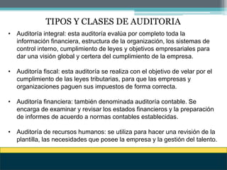 TIPOS Y CLASES DE AUDITORIA
• Auditoría integral: esta auditoría evalúa por completo toda la
información financiera, estructura de la organización, los sistemas de
control interno, cumplimiento de leyes y objetivos empresariales para
dar una visión global y certera del cumplimiento de la empresa.
• Auditoría fiscal: esta auditoría se realiza con el objetivo de velar por el
cumplimiento de las leyes tributarias, para que las empresas y
organizaciones paguen sus impuestos de forma correcta.
• Auditoría financiera: también denominada auditoría contable. Se
encarga de examinar y revisar los estados financieros y la preparación
de informes de acuerdo a normas contables establecidas.
• Auditoría de recursos humanos: se utiliza para hacer una revisión de la
plantilla, las necesidades que posee la empresa y la gestión del talento.
 