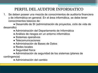 PERFIL DEL AUDITOR INFORMATICO
1. Se deben poseer una mezcla de conocimientos de auditoría financiera
y de informática en general. En el área informática, se debe tener
conocimientos básicos de:
● Desarrollo de SI (administración de proyectos, ciclo de vida de
desarrollo)
● Administración del Departamento de Informática
● Análisis de riesgos en un entorno informático
● Sistemas operativos
● Telecomunicaciones
● Administración de Bases de Datos
● Redes locales
● Seguridad física
● Administración de seguridad de los sistemas (planes de
contingencia)
● Administración del cambio
 