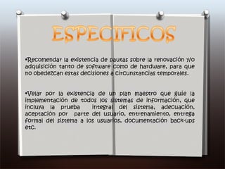 Recomendar la existencia de pautas sobre la renovación y/o adquisición tanto de software como de hardware, para que no obedezcan estas decisiones a circunstancias temporales. Velar por la existencia de un plan maestro que guíe la implementación de todos los sistemas de información, que incluya la prueba  integral del sistema, adecuación, aceptación por  parte del usuario, entrenamiento, entrega formal del sistema a los usuarios, documentación back-ups etc.  