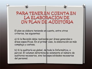 El plan se elabora teniendo en cuenta, entre otros criterios, los siguientes: a) Si la Revisión debe realizarse por áreas generales o áreas específicas. En el primer caso, la elaboración es más compleja y costosa. b) Si la auditoría es global, de toda la Informática, o parcial. El volumen determina no solamente el número de auditores necesarios, sino las especialidades necesarias del personal. 