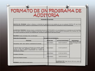 PROGRAMA DE AUDITORIA OBJETIVO DEL PROGRAMA : Verificar la eficiencia y la efectividad del seguimientos de los resultados del uso de la aplicación POSITIVA ARP para brindar recomendaciones de cambio y mejoras en su administración en el are de Captura Masiva de Sistemas de Computacion S.A sede de Bucaramanga. ALCANCE DEL PROGRAMA : Optimizar procesos y procedimientos del area de CAPTURA MASIVA, en la cual trabajaremos en el semestre de Junio 30 de 2009 a Dic 31 de 2009, conforme a los resultados entregados en este periodo. No se realizara auditoria de la Captura Masiva de Autoliquidacion ISS, Pensiones ISS y SIM CALI (Pago de impuestos de vehiculos, por consiguiente solo  se tomara en cuenta POSITIVA ARP para la misma). RECURSOS : Humano, tecnologico, físico y de información. FECHA DE ACTUALIZACION: DOCUMENTOS DE REFERENCIA: PROCESOS SECRETARIA FECHAS/CRONOGRAMAS RESPONSABLE Antecedentes, misión, visión, objetivos y organigrama de la empresa Captura Masiva 02-02-10 al 28-02-10 Edgar Mauricio Uribe Leal y equipo de trabajo control interno El esquema basico de Tecnologia de informacion de la empresa, análisis de flujo de datos entre dependencia involucradas en el proceso y valoracion de riesgos mediante la implementación de un sistema de Administración de riesgos Captura Masiva 01-03-10 al 30-03-10 Encuestas y Entrevistas Captura Masiva 01-04-10 al 19-05-10 Informe final (Papeles de trabajo) Captura Masiva 19-05-10 al 24-05-10 APROBADO : Jefe de oficina de control interno ELABORADO POR : Edgar Mauricio Uribe Leal y equipo de trabajo control interno 