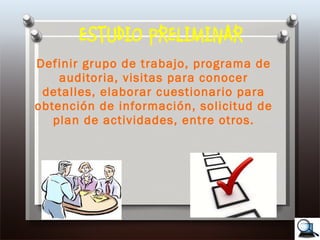 ESTUDIO PRELIMINAR Definir grupo de trabajo, programa de auditoria, visitas para conocer detalles, elaborar cuestionario para obtención de información, solicitud de plan de actividades, entre otros. 