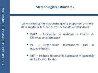 AUDITORIA
DE
SISTEMAS
DE
INFORMACIÓN
11
Los organismos internacionales que se ocupan del control y
de la auditoría de SI son fuente de fuente de estándares:
 ISACA - Asociación de Auditoría y Control de
Sistemas de Información
 ISO – Organización Internacional para la
estandarización.
 NIST – Instituto Nacional de Estándares y Tecnología
de los Estados Unidos.
Metodología y Estándares
 