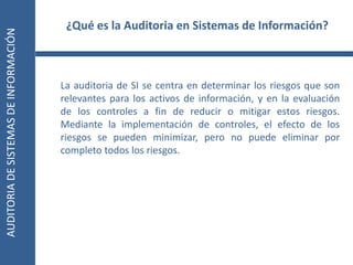 AUDITORIA
DE
SISTEMAS
DE
INFORMACIÓN
3
La auditoria de SI se centra en determinar los riesgos que son
relevantes para los activos de información, y en la evaluación
de los controles a fin de reducir o mitigar estos riesgos.
Mediante la implementación de controles, el efecto de los
riesgos se pueden minimizar, pero no puede eliminar por
completo todos los riesgos.
¿Qué es la Auditoria en Sistemas de Información?
 
