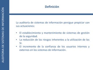 AUDITORIA
DE
SISTEMAS
DE
INFORMACIÓN
5
La auditoría de sistemas de información persigue propiciar con
sus actuaciones:
• El establecimiento y mantenimiento de sistemas de gestión
de la seguridad.
• La reducción de los riesgos inherentes a la utilización de los
SI.
• El incremento de la confianza de los usuarios internos y
externos en los sistemas de información.
Definición
 