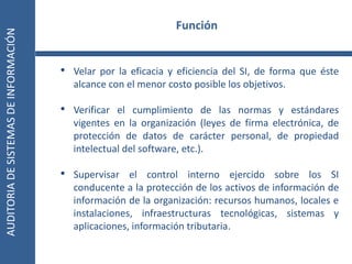 AUDITORIA
DE
SISTEMAS
DE
INFORMACIÓN
8
• Velar por la eficacia y eficiencia del SI, de forma que éste
alcance con el menor costo posible los objetivos.
• Verificar el cumplimiento de las normas y estándares
vigentes en la organización (leyes de firma electrónica, de
protección de datos de carácter personal, de propiedad
intelectual del software, etc.).
• Supervisar el control interno ejercido sobre los SI
conducente a la protección de los activos de información de
información de la organización: recursos humanos, locales e
instalaciones, infraestructuras tecnológicas, sistemas y
aplicaciones, información tributaria.
Función
 