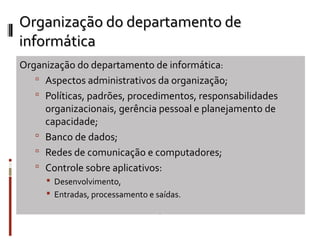 Organização do departamento de
informática
Organização do departamento de informática:
    Aspectos administrativos da organização;
    Políticas, padrões, procedimentos, responsabilidades
     organizacionais, gerência pessoal e planejamento de
     capacidade;
    Banco de dados;
    Redes de comunicação e computadores;
    Controle sobre aplicativos:
      Desenvolvimento,
      Entradas, processamento e saídas.
 