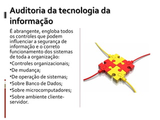 Auditoria da tecnologia da
informação
É abrangente, engloba todos
os controles que podem
influenciar a segurança de
informação e o correto
funcionamento dos sistemas
de toda a organização:
•Controles organizacionais;
•De mudança;
•De operação de sistemas;
•Sobre Banco de Dados;
•Sobre microcomputadores;
•Sobre ambiente cliente-
servidor.
 