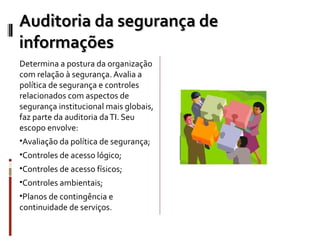 Auditoria da segurança de
informações
Determina a postura da organização
com relação à segurança. Avalia a
política de segurança e controles
relacionados com aspectos de
segurança institucional mais globais,
faz parte da auditoria da TI. Seu
escopo envolve:
•Avaliação da política de segurança;
•Controles de acesso lógico;
•Controles de acesso físicos;
•Controles ambientais;
•Planos de contingência e
continuidade de serviços.
 