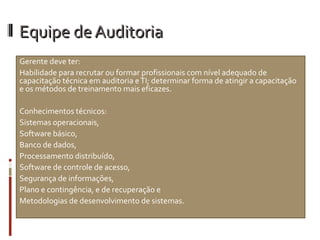 Equipe de Auditoria
Gerente deve ter:
Habilidade para recrutar ou formar profissionais com nível adequado de
capacitação técnica em auditoria e TI; determinar forma de atingir a capacitação
e os métodos de treinamento mais eficazes.

Conhecimentos técnicos:
Sistemas operacionais,
Software básico,
Banco de dados,
Processamento distribuído,
Software de controle de acesso,
Segurança de informações,
Plano e contingência, e de recuperação e
Metodologias de desenvolvimento de sistemas.
 