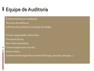 Equipe de Auditoria
Conhecimentos em auditoria:
Técnicas de auditoria,
Software de auditoria e extração de dados,


Outras capacidades relevantes:
Princípios Éticos,
Bom relacionamento,
Comunicação oral e escrita,
Senso crítico,
Conhecimento específico na área (finanças, pessoal, estoque...)
 