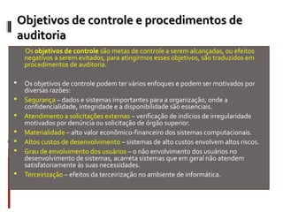 Objetivos de controle e procedimentos de
    auditoria
     Os objetivos de controle são metas de controle a serem alcançadas, ou efeitos
     negativos a serem evitados, para atingirmos esses objetivos, são traduzidos em
     procedimentos de auditoria.

    Os objetivos de controle podem ter vários enfoques e podem ser motivados por
     diversas razões:
    Segurança – dados e sistemas importantes para a organização, onde a
     confidencialidade, integridade e a disponibilidade são essenciais.
    Atendimento a solicitações externas – verificação de indícios de irregularidade
     motivados por denúncia ou solicitação de órgão superior.
    Materialidade – alto valor econômico-financeiro dos sistemas computacionais.
    Altos custos de desenvolvimento – sistemas de alto custos envolvem altos riscos.
    Grau de envolvimento dos usuários – o não envolvimento dos usuários no
     desenvolvimento de sistemas, acarreta sistemas que em geral não atendem
     satisfatoriamente às suas necessidades.
    Terceirização – efeitos da terceirização no ambiente de informática.
 