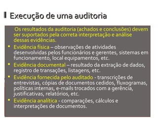 Execução de uma auditoria
     Os resultados da auditoria (achados e conclusões) devem
    ser suportados pela correta interpretação e análise
    dessas evidências.
   Evidência física – observações de atividades
    desenvolvidas pelos funcionários e gerentes, sistemas em
    funcionamento, local equipamentos, etc.
   Evidência documental – resultado da extração de dados,
    registro de transações, listagens, etc.
   Evidência fornecida pelo auditado - transcrições de
    entrevistas, cópias de documentos cedidos, fluxogramas,
    políticas internas, e-mails trocados com a gerência,
    justificativas, relatórios, etc.
   Evidência analítica - comparações, cálculos e
    interpretações de documentos.
 