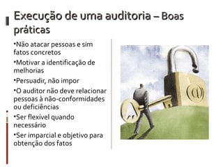 Execução de uma auditoria – Boas
práticas
•Não atacar pessoas e sim
fatos concretos
•Motivar a identificação de
melhorias
•Persuadir, não impor
•O auditor não deve relacionar
pessoas à não-conformidades
ou deficiências
•Ser flexível quando
necessário
•Ser imparcial e objetivo para
obtenção dos fatos
 