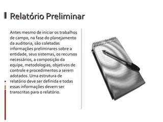 Relatório Preliminar
Antes mesmo de iniciar os trabalhos
de campo, na fase do planejamento
da auditoria, são coletadas
informações preliminares sobre a
entidade, seus sistemas, os recursos
necessários, a composição da
equipe, metodologias, objetivos de
controle e procedimentos a serem
adotados. Uma estrutura de
relatório deve ser definida e todas
essas informações devem ser
transcritas para o relatório.
 