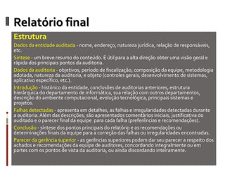 Relatório final
Estrutura
Dados da entidade auditada - nome, endereço, natureza jurídica, relação de responsáveis,
etc.
Síntese - um breve resumo do conteúdo. É útil para a alta direção obter uma visão geral e
rápida dos principais pontos da auditoria.
Dados da auditoria - objetivos, período de fiscalização, composição da equipe, metodologia
adotada, natureza da auditoria, e objeto (controles gerais, desenvolvimento de sistemas,
aplicativo específico, etc.).
Introdução - histórico da entidade, conclusões de auditorias anteriores, estrutura
hierárquica do departamento de informática, sua relação com outros departamentos,
descrição do ambiente computacional, evolução tecnológica, principais sistemas e
projetos.
Falhas detectadas - apresenta em detalhes, as falhas e irregularidades detectadas durante
a auditoria. Além das descrições, são apresentados comentários iniciais, justificativa do
auditado e o parecer final da equipe para cada falha (preferências e recomendações).
Conclusão - síntese dos pontos principais do relatório e as recomendações ou
determinações finais da equipe para a correção das falhas ou irregularidades encontradas.
Parecer da gerência superior - as gerências superiores podem dar seu parecer a respeito dos
achados e recomendações da equipe de auditores, concordando integralmente ou em
partes com os pontos de vista da auditoria, ou ainda discordando inteiramente.
 
