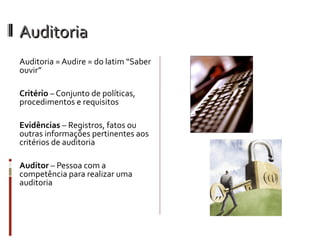 Auditoria
Auditoria = Audire = do latim “Saber
ouvir”

Critério – Conjunto de políticas,
procedimentos e requisitos

Evidências – Registros, fatos ou
outras informações pertinentes aos
critérios de auditoria

Auditor – Pessoa com a
competência para realizar uma
auditoria
 