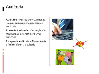 Auditoria

Auditado – Pessoa ou organização
na qual passará pelo processo de
auditoria
Plano da Auditoria – Descrição das
atividades e arranjos para uma
auditoria
Escopo da auditoria – Abrangência
e limites de uma auditoria
 