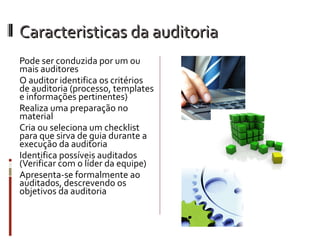 Caracteristicas da auditoria
Pode ser conduzida por um ou
mais auditores
O auditor identifica os critérios
de auditoria (processo, templates
e informações pertinentes)
Realiza uma preparação no
material
Cria ou seleciona um checklist
para que sirva de guia durante a
execução da auditoria
Identifica possíveis auditados
(Verificar com o líder da equipe)
Apresenta-se formalmente ao
auditados, descrevendo os
objetivos da auditoria
 