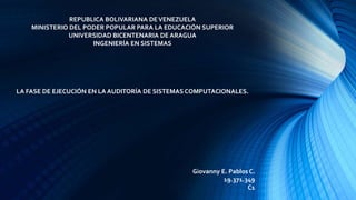 REPUBLICA BOLIVARIANA DEVENEZUELA
MINISTERIO DEL PODER POPULAR PARA LA EDUCACIÓN SUPERIOR
UNIVERSIDAD BICENTENARIA DE ARAGUA
INGENIERÍA EN SISTEMAS
LA FASE DE EJECUCIÓN EN LA AUDITORÍA DE SISTEMAS COMPUTACIONALES.
Giovanny E. Pablos C.
19.371.349
C1
 
