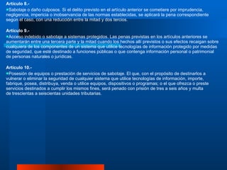 Artículo 8.- Sabotaje o daño culposos. Si el delito previsto en el artículo anterior se cometiere por imprudencia, negligencia, impericia o inobservancia de las normas establecidas, se aplicará la pena correspondiente según el caso, con una reducción entre la mitad y dos tercios.  Artículo 9.-  Acceso indebido o sabotaje a sistemas protegidos. Las penas previstas en los artículos anteriores se aumentarán entre una tercera parte y la mitad cuando los hechos allí previstos o sus efectos recaigan sobre cualquiera de los componentes de un sistema que utilice tecnologías de información protegido por medidas de seguridad, que esté destinado a funciones públicas o que contenga información personal o patrimonial de personas naturales o jurídicas. Artículo 10.-  Posesión de equipos o prestación de servicios de sabotaje. El que, con el propósito de destinarlos a vulnerar o eliminar la seguridad de cualquier sistema que utilice tecnologías de información, importe, fabrique, posea, distribuya, venda o utilice equipos, dispositivos o programas; o el que ofrezca o preste servicios destinados a cumplir los mismos fines, será penado con prisión de tres a seis años y multa de trescientas a seiscientas unidades tributarias.  