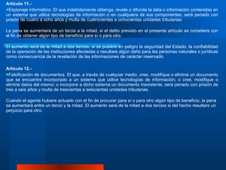 Artículo 11.- Espionaje informático. El que indebidamente obtenga, revele o difunda la data o información contenidas en un sistema que utilice tecnologías de información o en cualquiera de sus componentes, será penado con prisión de cuatro a ocho años y multa de cuatrocientas a ochocientas unidades tributarias.  La pena se aumentará de un tercio a la mitad, si el delito previsto en el presente artículo se cometiere con el fin de obtener algún tipo de beneficio para sí o para otro.  El aumento será de la mitad a dos tercios, si se pusiere en peligro la seguridad del Estado, la confiabilidad de la operación de las instituciones afectadas o resultare algún daño para las personas naturales o jurídicas como consecuencia de la revelación de las informaciones de carácter reservado.  Artículo 12.- Falsificación de documentos. El que, a través de cualquier medio, cree, modifique o elimine un documento que se encuentre incorporado a un sistema que utilice tecnologías de información; o cree, modifique o elimine datos del mismo; o incorpore a dicho sistema un documento inexistente, será penado con prisión de tres a seis años y multa de trescientas a seiscientas unidades tributarias.  Cuando el agente hubiere actuado con el fin de procurar para sí o para otro algún tipo de beneficio, la pena se aumentará entre un tercio y la mitad .  El aumento será de la mitad a dos tercios si del hecho resultare un perjuicio para otro.  