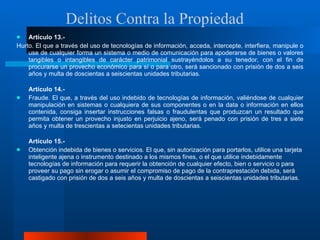 Artículo 13.-  Hurto. El que a través del uso de tecnologías de información, acceda, intercepte, interfiera, manipule o use de cualquier forma un sistema o medio de comunicación para apoderarse de bienes o valores tangibles o intangibles de carácter patrimonial sustrayéndolos a su tenedor, con el fin de procurarse un provecho económico para sí o para otro, será sancionado con prisión de dos a seis años y multa de doscientas a seiscientas unidades tributarias. Artículo 14.-  Fraude. El que, a través del uso indebido de tecnologías de información, valiéndose de cualquier manipulación en sistemas o cualquiera de sus componentes o en la data o información en ellos contenida, consiga insertar instrucciones falsas o fraudulentas que produzcan un resultado que permita obtener un provecho injusto en perjuicio ajeno, será penado con prisión de tres a siete años y multa de trescientas a setecientas unidades tributarias.  Artículo 15.-  Obtención indebida de bienes o servicios. El que, sin autorización para portarlos, utilice una tarjeta inteligente ajena o instrumento destinado a los mismos fines, o el que utilice indebidamente tecnologías de información para requerir la obtención de cualquier efecto, bien o servicio o para proveer su pago sin erogar o asumir el compromiso de pago de la contraprestación debida, será castigado con prisión de dos a seis años y multa de doscientas a seiscientas unidades tributarias. Delitos Contra la Propiedad 