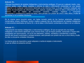 Artículo 16.-  Manejo fraudulento de tarjetas inteligentes o instrumentos análogos. El que por cualquier medio, cree, capture, grabe, copie, altere, duplique o elimine la data o información contenidas en una tarjeta inteligente o en cualquier instrumento destinado a los mismos fines; o el que, mediante cualquier uso indebido de tecnologías de información, cree, capture, duplique o altere la data o información en un sistema con el objeto de incorporar usuarios, cuentas, registros o consumos inexistentes o modifique la cuantía de éstos, será penado con prisión de cinco a diez años y multa de quinientas a mil unidades tributarias. En la misma pena incurrirá quien, sin haber tomado parte en los hechos anteriores, adquiera, comercialice, posea, distribuya, venda o realice cualquier tipo de intermediación de tarjetas inteligentes o instrumentos destinados al mismo fin, o de la data o información contenidas en ellos o en un sistema.  Artículo 17.- Apropiación de tarjetas inteligentes o instrumentos análogos. El que se apropie de una tarjeta inteligente o instrumento destinado a los mismos fines, que se hayan perdido, extraviado o hayan sido entregados por equivocación, con el fin de retenerlos, usarlos, venderlos o transferirlos a persona distinta del usuario autorizado o entidad emisora, será penado con prisión de uno a cinco años y multa de diez a cincuenta unidades tributarias.  La misma pena se impondrá a quien adquiera o reciba la tarjeta o instrumento a que se refiere el presente artículo.  