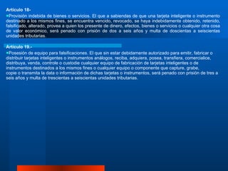 Artículo 18-  Provisión indebida de bienes o servicios. El que a sabiendas de que una tarjeta inteligente o instrumento destinado a los mismos fines, se encuentra vencido, revocado, se haya indebidamente obtenido, retenido, falsificado, alterado, provea a quien los presente de dinero, efectos, bienes o servicios o cualquier otra cosa de valor económico, será penado con prisión de dos a seis años y multa de doscientas a seiscientas unidades tributarias.  Artículo 19.-  Posesión de equipo para falsificaciones. El que sin estar debidamente autorizado para emitir, fabricar o distribuir tarjetas inteligentes o instrumentos análogos, reciba, adquiera, posea, transfiera, comercialice, distribuya, venda, controle o custodie cualquier equipo de fabricación de tarjetas inteligentes o de instrumentos destinados a los mismos fines o cualquier equipo o componente que capture, grabe, copie o transmita la data o información de dichas tarjetas o instrumentos, será penado con prisión de tres a seis años y multa de trescientas a seiscientas unidades tributarias. 