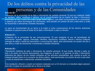 Artículo 20.-  Violación de la privacidad de la data o información de carácter personal. El que por cualquier medio se apodere, utilice, modifique o elimine, sin el consentimiento de su dueño, la data o información personales de otro o sobre las cuales tenga interés legítimo, que estén incorporadas en un computador o sistema que utilice tecnologías de información, será penado con prisión de dos a seis años y multa de doscientas a seiscientas unidades tributarias. La pena se incrementará de un tercio a la mitad si como consecuencia de los hechos anteriores resultare un perjuicio para el titular de la data o información o para un tercero. Artículo 21.-  Violación de la privacidad de las comunicaciones. El que mediante el uso de tecnologías de información, acceda, capture, intercepte, interfiera, reproduzca, modifique, desvíe o elimine cualquier mensaje de datos o señal de transmisión o comunicación ajena, será sancionado con prisión de dos a seis años y multa de doscientas a seiscientas unidades tributarias. Artículo 22.-  Revelación indebida de data o información de carácter personal. El que revele, difunda o ceda, en todo o en parte, los hechos descubiertos, las imágenes, el audio o, en general, la data o información obtenidos por alguno de los medios indicados en los artículos precedentes, aún cuando el autor no hubiese tomado parte en la comisión de dichos delitos, será sancionado con prisión de dos a seis años y multa de doscientas a seiscientas unidades tributarias.  Si la revelación, difusión o cesión se hubieren realizado con un fin de lucro o si resultare algún perjuicio para otro, la pena se aumentará de un tercio a la mitad.  De los delitos contra la privacidad de las personas y de las Comunidades 