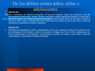 Artículo 23.- Difusión o exhibición de material pornográfico. El que por cualquier medio que involucre el uso de tecnologías de información, exhiba, difunda, transmita o venda material pornográfico o reservado a personas adultas, sin realizar previamente las debidas advertencias para que el usuario restrinja el acceso a niños, niñas y adolescentes será sancionado con prisión de dos a seis años y multa de doscientas a seiscientas unidades tributarias.  Artículo 24.-  Exhibición pornográfica de niños o adolescentes. El que por cualquier medio que involucre el uso de tecnologías de información, utilice a la persona o imagen de un niño, niña o adolescente con fines exhibicionistas o pornográficos, será penado con prisión de cuatro a ocho años y multa de cuatrocientas a ochocientas unidades tributarias.  De los delitos contra niños, niñas o adolescentes  