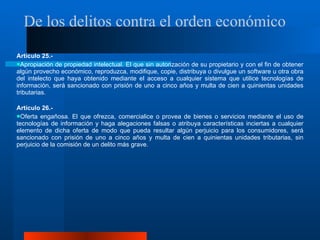Artículo 25.-  Apropiación de propiedad intelectual. El que sin autorización de su propietario y con el fin de obtener algún provecho económico, reproduzca, modifique, copie, distribuya o divulgue un software u otra obra del intelecto que haya obtenido mediante el acceso a cualquier sistema que utilice tecnologías de información, será sancionado con prisión de uno a cinco años y multa de cien a quinientas unidades tributarias.  Artículo 26.-  Oferta engañosa. El que ofrezca, comercialice o provea de bienes o servicios mediante el uso de tecnologías de información y haga alegaciones falsas o atribuya características inciertas a cualquier elemento de dicha oferta de modo que pueda resultar algún perjuicio para los consumidores, será sancionado con prisión de uno a cinco años y multa de cien a quinientas unidades tributarias, sin perjuicio de la comisión de un delito más grave.  De los delitos contra el orden económico  