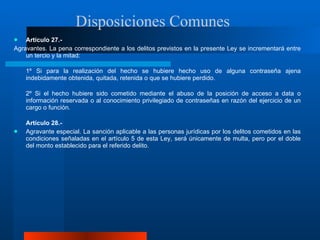 Artículo 27.- Agravantes. La pena correspondiente a los delitos previstos en la presente Ley se incrementará entre un tercio y la mitad:  1º Si para la realización del hecho se hubiere hecho uso de alguna contraseña ajena indebidamente obtenida, quitada, retenida o que se hubiere perdido.  2º Si el hecho hubiere sido cometido mediante el abuso de la posición de acceso a data o información reservada o al conocimiento privilegiado de contraseñas en razón del ejercicio de un cargo o función.  Artículo 28.-  Agravante especial. La sanción aplicable a las personas jurídicas por los delitos cometidos en las condiciones señaladas en el artículo 5 de esta Ley, será únicamente de multa, pero por el doble del monto establecido para el referido delito.  Disposiciones Comunes  