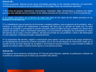 Artículo 29.-  Penas accesorias. Además de las penas principales previstas en los capítulos anteriores, se impondrán, necesariamente sin perjuicio de las establecidas en el Código Penal, las accesorias siguientes:  1º El comiso de equipos, dispositivos, instrumentos, materiales, útiles, herramientas y cualquier otro objeto que haya sido utilizado para la comisión de los delitos previstos en los artículos 10 y 19 de la presente ley. 2º El trabajo comunitario por el término de hasta tres años en los casos de los delitos previstos en los artículos 6 y 8 de esta Ley.  3º La inhabilitación para el ejercicio de funciones o empleos públicos, para el ejercicio de la profesión, arte o industria, o para laborar en instituciones o empresas del ramo por un período de hasta tres (3) años después de cumplida o conmutada la sanción principal cuando el delito se haya cometido con abuso de la posición de acceso a data o información reservadas o al conocimiento privilegiado de contraseñas en razón del ejercicio de un cargo o función públicos, del ejercicio privado de una profesión u oficio o del desempeño en una institución o empresa privadas, respectivamente.  4º La suspensión del permiso, registro o autorización para operar o para el ejercicio de cargos directivos y de representación de personas jurídicas vinculadas con el uso de tecnologías de información hasta por el período de tres (3) años después de cumplida o conmutada la sanción principal, si para cometer el delito el agente se hubiere valido o hubiere hecho figurar a una persona jurídica. Artículo 30.-  Divulgación de la sentencia condenatoria. El Tribunal podrá disponer, además, la publicación o difusión de la sentencia condenatoria por el medio que considere más idóneo. 