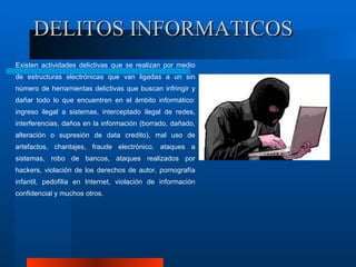 DELITOS INFORMATICOS Existen actividades delictivas que se realizan por medio de estructuras electrónicas que van ligadas a un sin número de herramientas delictivas que buscan infringir y dañar todo lo que encuentren en el ámbito informático: ingreso ilegal a sistemas, interceptado ilegal de redes, interferencias, daños en la información (borrado, dañado, alteración o supresión de data credito), mal uso de artefactos, chantajes, fraude electrónico, ataques a sistemas, robo de bancos, ataques realizados por hackers, violación de los derechos de autor, pornografía infantil, pedofilia en Internet, violación de información confidencial y muchos otros. 