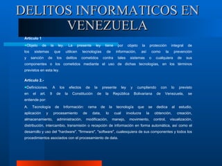Artículo 1 Objeto de la ley. La presente ley tiene por objeto la protección integral de los sistemas que utilicen tecnologías de información, así como la prevención y sanción de los delitos cometidos contra tales sistemas o cualquiera de sus componentes o los cometidos mediante el uso de dichas tecnologías, en los términos previstos en esta ley.  Artículo 2.- Definiciones. A los efectos de la presente ley y cumpliendo con lo previsto en el art. 9 de la Constitución de la República Bolivariana de Venezuela, se entiende por:  A. Tecnología de Información: rama de la tecnología que se dedica al estudio, aplicación y procesamiento de data, lo cual involucra la obtención, creación, almacenamiento, administración, modificación, manejo, movimiento, control, visualización, distribución, intercambio, transmisión o recepción de información en forma automática, así como el desarrollo y uso del "hardware", "firmware", "software", cualesquiera de sus componentes y todos los procedimientos asociados con el procesamiento de data.  DELITOS INFORMATICOS EN VENEZUELA 