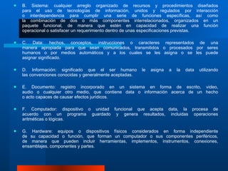 B. Sistema: cualquier arreglo organizado de recursos y procedimientos diseñados para el uso de tecnologías de información, unidos y regulados por interacción o interdependencia para cumplir una serie de funciones específicas, así como la combinación de dos o más componentes interrelacionados, organizados en un paquete funcional, de manera que estén en capacidad de realizar una función operacional o satisfacer un requerimiento dentro de unas especificaciones previstas. C. Data: hechos, conceptos, instrucciones o caracteres representados de una manera apropiada para que sean comunicados, transmitidos o procesados por seres humanos o por medios automáticos y a los cuales se les asigna o se les puede asignar significado. D. Información: significado que el ser humano le asigna a la data utilizando las convenciones conocidas y generalmente aceptadas.  E. Documento: registro incorporado en un sistema en forma de escrito, video, audio o cualquier otro medio, que contiene data o información acerca de un hecho o acto capaces de causar efectos jurídicos.  F. Computador: dispositivo o unidad funcional que acepta data, la procesa de acuerdo con un programa guardado y genera resultados, incluidas operaciones aritméticas o lógicas.  G. Hardware: equipos o dispositivos físicos considerados en forma independiente de su capacidad o función, que forman un computador o sus componentes periféricos, de manera que pueden incluir herramientas, implementos, instrumentos, conexiones, ensamblajes, componentes y partes.  