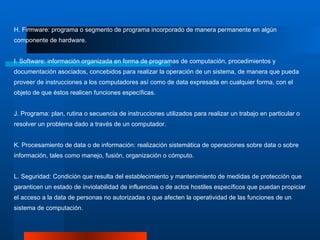 H. Firmware: programa o segmento de programa incorporado de manera permanente en algún componente de hardware. I. Software: información organizada en forma de programas de computación, procedimientos y documentación asociados, concebidos para realizar la operación de un sistema, de manera que pueda proveer de instrucciones a los computadores así como de data expresada en cualquier forma, con el objeto de que éstos realicen funciones específicas.  J. Programa: plan, rutina o secuencia de instrucciones utilizados para realizar un trabajo en particular o resolver un problema dado a través de un computador. K. Procesamiento de data o de información: realización sistemática de operaciones sobre data o sobre información, tales como manejo, fusión, organización o cómputo. L. Seguridad: Condición que resulta del establecimiento y mantenimiento de medidas de protección que garanticen un estado de inviolabilidad de influencias o de actos hostiles específicos que puedan propiciar el acceso a la data de personas no autorizadas o que afecten la operatividad de las funciones de un sistema de computación. 