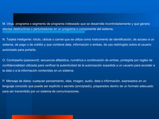 M. Virus: programa o segmento de programa indeseado que se desarrolla incontroladamente y que genera efectos destructivos o perturbadores en un programa o componente del sistema.  N. Tarjeta inteligente: rótulo, cédula o carnet que se utiliza como instrumento de identificación, de acceso a un sistema, de pago o de crédito y que contiene data, información o ambas, de uso restringido sobre el usuario autorizado para portarla.  O. Contraseña (password): secuencia alfabética, numérica o combinación de ambas, protegida por reglas de confidencialidad utilizada para verificar la autenticidad de la autorización expedida a un usuario para acceder a la data o a la información contenidas en un sistema.  P. Mensaje de datos: cualquier pensamiento, idea, imagen, audio, data o información, expresados en un lenguaje conocido que puede ser explícito o secreto (encriptado), preparados dentro de un formato adecuado para ser transmitido por un sistema de comunicaciones. 