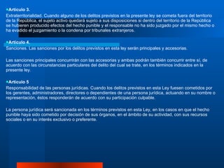 Artículo 3. Extraterritorialidad. Cuando alguno de los delitos previstos en la presente ley se cometa fuera del territorio de la República, el sujeto activo quedará sujeto a sus disposiciones si dentro del territorio de la República se hubieren producido efectos del hecho punible y el responsable no ha sido juzgado por el mismo hecho o ha evadido el juzgamiento o la condena por tribunales extranjeros. Artículo 4. Sanciones. Las sanciones por los delitos previstos en esta ley serán principales y accesorias.  Las sanciones principales concurrirán con las accesorias y ambas podrán también concurrir entre sí, de acuerdo con las circunstancias particulares del delito del cual se trate, en los términos indicados en la presente ley. Artículo 5 Responsabilidad de las personas jurídicas. Cuando los delitos previstos en esta Ley fuesen cometidos por los gerentes, administradores, directores o dependientes de una persona jurídica, actuando en su nombre o representación, éstos responderán de acuerdo con su participación culpable.  La persona jurídica será sancionada en los términos previstos en esta Ley, en los casos en que el hecho punible haya sido cometido por decisión de sus órganos, en el ámbito de su actividad, con sus recursos sociales o en su interés exclusivo o preferente . 