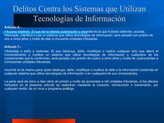 Artículo 6.-  Acceso indebido. El que sin la debida autorización o excediendo la que hubiere obtenido, acceda, intercepte, interfiera o use un sistema que utilice tecnologías de información, será penado con prisión de uno a cinco años y multa de diez a cincuenta unidades tributarias. Artículo 7.- Sabotaje o daño a sistemas. El que destruya, dañe, modifique o realice cualquier acto que altere el funcionamiento o inutilice un sistema que utilice tecnologías de información o cualquiera de los componentes que lo conforman, será penado con prisión de cuatro a ocho años y multa de cuatrocientas a ochocientas unidades tributarias. Incurrirá en la misma pena quien destruya, dañe, modifique o inutilice la data o la información contenida en cualquier sistema que utilice tecnologías de información o en cualquiera de sus componentes.  La pena será de cinco a diez años de prisión y multa de quinientas a mil unidades tributarias, si los efectos indicados en el presente artículo se realizaren mediante la creación, introducción o transmisión, por cualquier medio, de un virus o programa análogo. Delitos Contra los Sistemas que Utilizan Tecnologías de Información 