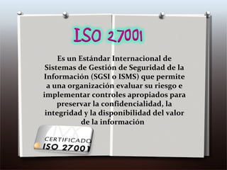 Es un Estándar Internacional de Sistemas de Gestión de Seguridad de la Información (SGSI o ISMS) que permite a una organización evaluar su riesgo e implementar controles apropiados para preservar la confidencialidad, la integridad y la disponibilidad del valor de la información  