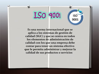 Es una norma internacional que se aplica a los sistemas de gestión de calidad (SGC) y que se centra en todos los elementos de administración de calidad con los que una empresa debe contar para tener un sistema efectivo que le permita administrar y mejorar la calidad de sus productos o servicios  