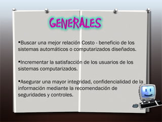 Buscar una mejor relación Costo - beneficio de los sistemas automáticos o computarizados diseñados. Incrementar la satisfacción de los usuarios de los sistemas computarizados. Asegurar una mayor integridad, confidencialidad de la información mediante la recomendación de seguridades y controles. 