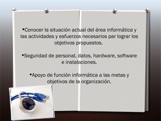 Conocer la situación actual del área informática y las actividades y esfuerzos necesarios par lograr los objetivos propuestos.  Seguridad de personal, datos, hardware, software e instalaciones. Apoyo de función informática a las metas y objetivos de la organización. 