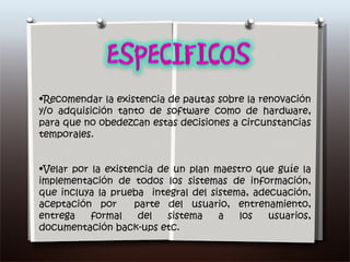 Recomendar la existencia de pautas sobre la renovación y/o adquisición tanto de software como de hardware, para que no obedezcan estas decisiones a circunstancias temporales. Velar por la existencia de un plan maestro que guíe la implementación de todos los sistemas de información, que incluya la prueba  integral del sistema, adecuación, aceptación por  parte del usuario, entrenamiento, entrega formal del sistema a los usuarios, documentación back-ups etc.  