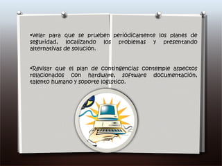 velar para que se prueben periódicamente los planes de seguridad, localizando los problemas y presentando alternativas de solución. Revisar que el plan de contingencias contemple aspectos relacionados con hardware, software documentación, talento humano y soporte logístico. 