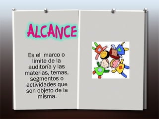 Es el  marco o límite de la auditoría y las materias, temas, segmentos o actividades que son objeto de la misma.   
