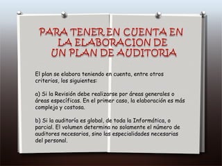 El plan se elabora teniendo en cuenta, entre otros criterios, los siguientes: a) Si la Revisión debe realizarse por áreas generales o áreas específicas. En el primer caso, la elaboración es más compleja y costosa. b) Si la auditoría es global, de toda la Informática, o parcial. El volumen determina no solamente el número de auditores necesarios, sino las especialidades necesarias del personal. 